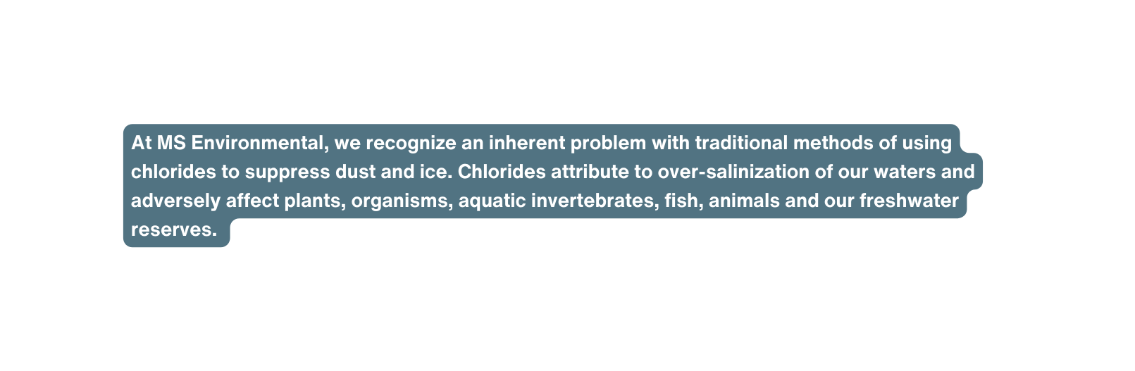 At MS Environmental we recognize an inherent problem with traditional methods of using chlorides to suppress dust and ice Chlorides attribute to over salinization of our waters and adversely affect plants organisms aquatic invertebrates fish animals and our freshwater reserves